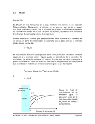 HIDROMETALURGIA IMIN316 – 2014 - Germán Cáceres Arenas Página 36
2.3. Difusión
Introducción
La difusión en fase homogénea es la etapa limitante más común en una reacción
hidrometalúrgica. Básicamente, la difusión es un proceso que tiende a igualar
concentraciones dentro de una fase. El potencial que provoca la difusión es el gradiente
de concentración dentro de la fase, tal como, por ejemplo, el potencial que provoca la
transferencia de calor es el gradiente de temperatura.
Cuando empieza una reacción (por ejemplo consumo de un reactante en la superficie de
un sólido), un perfil de concentración se desarrolla poco a poco cerca de la interface
sólido - líquido (ver fig. 11).
c = c (t, x)
En reacciones de disolución o precipitación de un sólido, la difusión a través de una zona
adyacente a la interface sólido - líquido puede ser controlante de la velocidad. En
condiciones de agitación constante, el espesor de esta zona permanece constante y
pronto se obtiene una condición de estado estacionario (independiente del tiempo) en la
cual la cantidad de material que entra en la zona es igual a la que deja la zona.
vconsumo del reactivo = vaporte por difusión
y
c = c(x,t)
Figura 11: Perfil de
concentración de un
reactante (que se
consume) cerca de la
interfase sólido - líquido
en función del tiempo y
de la distancia.
Concentración
Reactante
Distancia de la interfase (x)
0
0
Sólido
C°
t=0
t
Cs
 