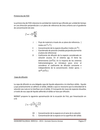 HIDROMETALURGIA IMIN316 – 2014 - Germán Cáceres Arenas Página 37
Primera ley de FICK
La primera ley de FICK relaciona la cantidad de material que difunde por unidad de tiempo
en una dirección perpendicular a un plano de referencia de área unitaria con el gradiente
de concentración de este:
J : Flujo de material a través de un plano de referencia. [
moles cm-2 s-1 ]
C : Concentración de la especie disuelta [ moles cm-3 ]
x : Coordenada de posición (medida perpendicularmente
al plano de referencia)
D : Coeficiente de difusión de la especie considerada en
solución acuosa. En el sistema cgs, D tiene las
dimensiones [cm2/s]. En la mayoría de los sistemas
hidrometalúrgicos se introduce poco error al
considerar el coeficiente de difusión constante e
independiente de la concentración. (Valor aprox. =
10-6 cm2/s )
Capa de difusión
La capa de difusión es una delgada capa de líquido adyacente a la interface sólido - líquido
y que prácticamente se adhiere al sólido, debido a que es necesario que la velocidad de la
solución sea nula en la interfase con el sólido. El transporte de masa de especies disueltas
a través de esa capa de líquido adherido al sólido se hace por difusión.
NERNST propone la siguiente aproximación de la ecuación de Fick, por linearización en
x=0:
C0 : Concentración de la especie en el seno de la solución
Cs : Concentración de la especie en la superficie del sólido
 