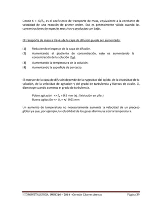 HIDROMETALURGIA IMIN316 – 2014 - Germán Cáceres Arenas Página 39
Donde K = -D/x, es el coeficiente de transporte de masa, equivalente a la constante de
velocidad de una reacción de primer orden. Eso es generalmente válido cuando las
concentraciones de especies reactivos y productos son bajas.
El transporte de masa a través de la capa de difusión puede ser aumentado:
(1) Reduciendo el espesor de la capa de difusión.
(2) Aumentando el gradiente de concentración, esto es aumentando la
concentración de la solución (C0).
(3) Aumentando la temperatura de la solución.
(4) Aumentando la superficie de contacto.
El espesor de la capa de difusión depende de la rugosidad del sólido, de la viscosidad de la
solución, de la velocidad de agitación y del grado de turbulencia y fuerzas de cizalle. x
disminuye cuando aumenta el grado de turbulencia.
Pobre agitación => x > 0.5 mm (ej.: lixiviación en pilas)
Buena agitación => x = +/- 0.01 mm
Un aumento de temperatura no necesariamente aumenta la velocidad de un proceso
global ya que, por ejemplo, la solubilidad de los gases disminuye con la temperatura.
 