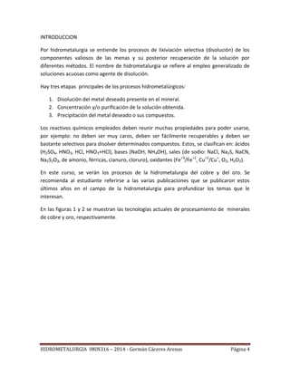 HIDROMETALURGIA IMIN316 – 2014 - Germán Cáceres Arenas Página 4
INTRODUCCION
Por hidrometalurgia se entiende los procesos de lixiviación selectiva (disolución) de los
componentes valiosos de las menas y su posterior recuperación de la solución por
diferentes métodos. El nombre de hidrometalurgia se refiere al empleo generalizado de
soluciones acuosas como agente de disolución.
Hay tres etapas principales de los procesos hidrometalúrgicos:
1. Disolución del metal deseado presente en el mineral.
2. Concentración y/o purificación de la solución obtenida.
3. Precipitación del metal deseado o sus compuestos.
Los reactivos químicos empleados deben reunir muchas propiedades para poder usarse,
por ejemplo: no deben ser muy caros, deben ser fácilmente recuperables y deben ser
bastante selectivos para disolver determinados compuestos. Estos, se clasifican en: ácidos
(H2SO4, HNO3, HCl, HNO3+HCl), bases (NaOH, NH4OH), sales (de sodio: NaCl, Na2S, NaCN,
Na2S2O3, de amonio, férricas, cianuro, cloruro), oxidantes (Fe+3
/Fe+2
, Cu+2
/Cu+
, O2, H2O2).
En este curso, se verán los procesos de la hidrometalurgia del cobre y del oro. Se
recomienda al estudiante referirse a las varias publicaciones que se publicaron estos
últimos años en el campo de la hidrometalurgia para profundizar los temas que le
interesan.
En las figuras 1 y 2 se muestran las tecnologías actuales de procesamiento de minerales
de cobre y oro, respectivamente.
 