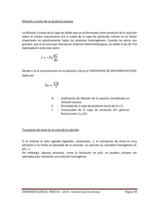 HIDROMETALURGIA IMIN316 – 2014 - Germán Cáceres Arenas Página 40
Difusión a través de un producto poroso
La difusión a través de la capa de sólido que se va formando como producto de la reacción
sobre el núcleo reaccionante y/o a través de la capa de partículas inertes es un factor
importante en prácticamente todos los procesos heterogéneos. Cuando los poros son
grandes, que es el caso que interesa en sistemas hidrometalúrgicos, es válida la ley de Fick
expresada en este caso como:
Donde C es la concentración en la solución y Df es el COEFICIENTE DE DIFUSIÓN EFECTIVO,
dado por:
D : Coeficiente de difusión de la especie considerada en
solución acuosa
E : Porosidad de la capa de producto (varia de 0 a 1)
 : Tortuosidad de la capa de producto (En general,
fluctúa entre 2 y 10 )
Transporte de masa en el seno de la solución
Si el sistema es bien agitado (agitador, convección,...), el transporte de masa es muy
eficiente y no limita la velocidad de la reacción. La solución se considera homogénea (C,
pH,...).
Sin embargo, algunos procesos, como la lixiviación en pila, no pueden siempre ser
operados para mantener una solución homogénea.
 