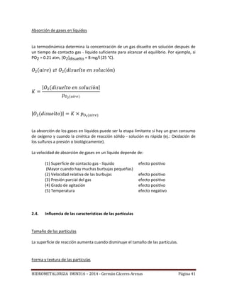 HIDROMETALURGIA IMIN316 – 2014 - Germán Cáceres Arenas Página 41
Absorción de gases en líquidos
La termodinámica determina la concentración de un gas disuelto en solución después de
un tiempo de contacto gas - líquido suficiente para alcanzar el equilibrio. Por ejemplo, si
PO2 = 0.21 atm, [O2]disuelto = 8 mg/l (25 °C).
| |
| |
La absorción de los gases en líquidos puede ser la etapa limitante si hay un gran consumo
de oxígeno y cuando la cinética de reacción sólido - solución es rápida (ej.: Oxidación de
los sulfuros a presión o biológicamente).
La velocidad de absorción de gases en un líquido depende de:
(1) Superficie de contacto gas - líquido efecto positivo
(Mayor cuando hay muchas burbujas pequeñas)
(2) Velocidad relativa de las burbujas efecto positivo
(3) Presión parcial del gas efecto positivo
(4) Grado de agitación efecto positivo
(5) Temperatura efecto negativo
2.4. Influencia de las características de las partículas
Tamaño de las partículas
La superficie de reacción aumenta cuando disminuye el tamaño de las partículas.
Forma y textura de las partículas
 