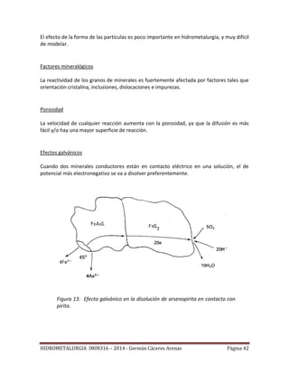 HIDROMETALURGIA IMIN316 – 2014 - Germán Cáceres Arenas Página 42
El efecto de la forma de las partículas es poco importante en hidrometalurgia, y muy difícil
de modelar.
Factores mineralógicos
La reactividad de los granos de minerales es fuertemente afectada por factores tales que
orientación cristalina, inclusiones, dislocaciones e impurezas.
Porosidad
La velocidad de cualquier reacción aumenta con la porosidad, ya que la difusión es más
fácil y/o hay una mayor superficie de reacción.
Efectos galvánicos
Cuando dos minerales conductores están en contacto eléctrico en una solución, el de
potencial más electronegativo se va a disolver preferentemente.
Figura 13: Efecto galvánico en la disolución de arsenopirita en contacto con
pirita.
 