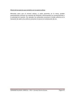 HIDROMETALURGIA IMIN316 – 2014 - Germán Cáceres Arenas Página 43
Efecto de las especies que compiten con la especie valiosa
Minerales otros que el mineral valioso, si están presentes en la mena, pueden
eventualmente consumir los reactivos de lixiviación, disminuyendo sus concentraciones y
la velocidad de reacción. Por ejemplo, los carbonatos consumen el ácido sulfúrico en la
lixiviación de cobre y los sulfuros consumen el cianuro en la disolución de oro.
 