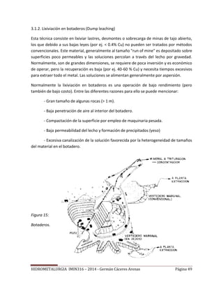 HIDROMETALURGIA IMIN316 – 2014 - Germán Cáceres Arenas Página 49
3.1.2. Lixiviación en botaderos (Dump leaching)
Esta técnica consiste en lixiviar lastres, desmontes o sobrecarga de minas de tajo abierto,
los que debido a sus bajas leyes (por ej. < 0.4% Cu) no pueden ser tratados por métodos
convencionales. Este material, generalmente al tamaño "run of mine" es depositado sobre
superficies poco permeables y las soluciones percolan a través del lecho por gravedad.
Normalmente, son de grandes dimensiones, se requiere de poca inversión y es económico
de operar, pero la recuperación es baja (por ej. 40-60 % Cu) y necesita tiempos excesivos
para extraer todo el metal. Las soluciones se alimentan generalmente por aspersión.
Normalmente la lixiviación en botaderos es una operación de bajo rendimiento (pero
también de bajo costo). Entre las diferentes razones para ello se puede mencionar:
- Gran tamaño de algunas rocas (> 1 m).
- Baja penetración de aire al interior del botadero.
- Compactación de la superficie por empleo de maquinaria pesada.
- Baja permeabilidad del lecho y formación de precipitados (yeso)
- Excesiva canalización de la solución favorecida por la heterogeneidad de tamaños
del material en el botadero.
Figura 15:
Botaderos.
 