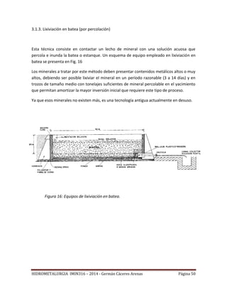 HIDROMETALURGIA IMIN316 – 2014 - Germán Cáceres Arenas Página 50
3.1.3. Lixiviación en batea (por percolación)
Esta técnica consiste en contactar un lecho de mineral con una solución acuosa que
percola e inunda la batea o estanque. Un esquema de equipo empleado en lixiviación en
batea se presenta en Fig. 16
Los minerales a tratar por este método deben presentar contenidos metálicos altos o muy
altos, debiendo ser posible lixiviar el mineral en un período razonable (3 a 14 días) y en
trozos de tamaño medio con tonelajes suficientes de mineral percolable en el yacimiento
que permitan amortizar la mayor inversión inicial que requiere este tipo de proceso.
Ya que esos minerales no existen más, es una tecnología antigua actualmente en desuso.
Figura 16: Equipos de lixiviación en batea.
 