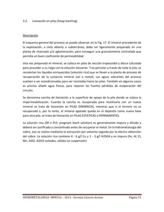 HIDROMETALURGIA IMIN316 – 2014 - Germán Cáceres Arenas Página 51
3.2. Lixiviación en pilas (heap leaching)
Descripción
El esquema general del proceso se puede observar en la Fig. 17. El mineral procedente de
la explotación, a cielo abierto o subterránea, debe ser ligeramente preparado en una
planta de chancado y/o aglomeración, para conseguir una granulometría controlada que
permita un buen coeficiente de permeabilidad.
Una vez preparado el mineral, se coloca en pilas de sección trapezoidal y altura calculada
para proceder a su riego con la solución lixiviante. Tras percolar a través de toda la pila, se
recolectan los líquidos enriquecidos (solución rica) que se llevan a la planta de proceso de
recuperación de la sustancia mineral (sal o metal). Las aguas sobrantes del proceso
vuelven a ser acondicionadas para ser recicladas hacia las pilas. También en algunos casos
es preciso añadir agua fresca, para reponer las fuertes pérdidas de evaporación del
circuito.
Se denomina cancha de lixiviación a la superficie de apoyo de la pila donde se coloca la
impermeabilización. Cuando la cancha es recuperada para reutilizarla con un nuevo
mineral se trata de lixiviación en PILAS DINAMICAS, mientras que si el terreno no es
recuperado y, por lo tanto, el mineral agotado queda en el depósito como nueva base
para otra pila, se trata de lixiviación en PILAS ESTATICAS o PERMANENTES.
La solución rica (SR o PLS: pregnant leach solution) es generalmente impura y diluida y
deberá ser purificada y concentrada antes de recuperar el metal. En la hidrometalurgia del
cobre, eso se realiza mediante la extracción por solvente seguida por la electro obtención
del cobre. La solución rica contiene 4 - 6 g/l Cu y 1 - 3 g/l H2SO4 y es impura (Fe, Al, Cl,
Mn, SiO2, Al2O3 coloides, sólidos en suspensión)
 