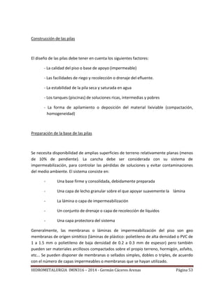 HIDROMETALURGIA IMIN316 – 2014 - Germán Cáceres Arenas Página 53
Construcción de las pilas
El diseño de las pilas debe tener en cuenta los siguientes factores:
- La calidad del piso o base de apoyo (impermeable)
- Las facilidades de riego y recolección o drenaje del efluente.
- La estabilidad de la pila seca y saturada en agua
- Los tanques (piscinas) de soluciones ricas, intermedias y pobres
- La forma de apilamiento o deposición del material lixiviable (compactación,
homogeneidad)
Preparación de la base de las pilas
Se necesita disponibilidad de amplias superficies de terreno relativamente planas (menos
de 10% de pendiente). La cancha debe ser considerada con su sistema de
impermeabilización, para controlar las pérdidas de soluciones y evitar contaminaciones
del medio ambiente. El sistema consiste en:
- Una base firme y consolidada, debidamente preparada
- Una capa de lecho granular sobre el que apoyar suavemente la lámina
- La lámina o capa de impermeabilización
- Un conjunto de drenaje o capa de recolección de líquidos
- Una capa protectora del sistema
Generalmente, las membranas o láminas de impermeabilización del piso son geo
membranas de origen sintético (láminas de plástico: polietileno de alta densidad o PVC de
1 a 1.5 mm o polietileno de baja densidad de 0.2 a 0.3 mm de espesor) pero también
pueden ser materiales arcillosos compactados sobre el propio terreno, hormigón, asfalto,
etc... Se pueden disponer de membranas o sellados simples, dobles o triples, de acuerdo
con el número de capas impermeables o membranas que se hayan utilizado.
 