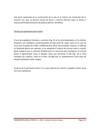 HIDROMETALURGIA IMIN316 – 2014 - Germán Cáceres Arenas Página 54
Una parte importante de la construcción de la pila es el sistema de recolección de la
solución rica, que, en general consta de grava o material filtrante sobre la lámina y
tuberías perforadas drenantes de plástico (drenes, drenaflex).
Técnicas de apilamiento del mineral
El uso de cargadores frontales y camiones (Fig. 18 a) ha sido desplazado, en los últimos
proyectos, por apiladores autopropulsados de bajo perfil de carga, como en el caso de
Lince, para tonelajes de 5.000 a 10.000 tpd (Fig. 18 b). Para tonelajes mayores, 17.500 tpd
en Quebrada Blanca por ejemplo, se ha adoptado el sistema de correas cortas y móviles
(grass hoppers) que se articulan flexiblemente en secuencia para transportar el mineral
desde el aglomerador hasta el apilador móvil que construye la pila (Fig. 18 c). Para
tonelajes aún mayores, como en El Abra 125.000 tpd, se implementaron otros tipos de
equipos (apiladores sobre orugas).
La altura de la pila fluctúa entre 2.5 m para sistemas de camión y cargador frontal, hasta
10 m para apiladores.
 