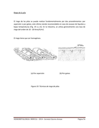 HIDROMETALURGIA IMIN316 – 2014 - Germán Cáceres Arenas Página 56
Riego de la pila
El riego de las pilas se puede realizar fundamentalmente por dos procedimientos: por
aspersión o por goteo, este último siendo recomendable en caso de escasez de líquidos y
bajas temperaturas (Fig. 19 a y b). En la industria, se utiliza generalmente una tasa de
riego del orden de 10 - 20 litros/h/m2.
El riego tiene que ser homogéneo.
(a) Por aspersión (b) Por goteo
Figura 19: Técnicas de riego de pilas
 