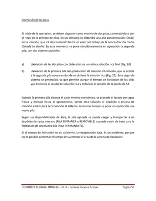 HIDROMETALURGIA IMIN316 – 2014 - Germán Cáceres Arenas Página 57
Operación de las pilas
Al inicio de la operación, se deben disponer como mínimo de dos pilas, comenzándose con
el riego de la primera de ellas. En un principio se obtendrá una alta concentración (Cmáx)
en la solución, que irá descendiendo hasta un valor por debajo de la concentración media
(Cmed) de diseño. En este momento se pone simultáneamente en operación la segunda
pila, con dos sistemas posibles:
a) Lixiviación de las dos pilas con obtención de una única solución rica final (Fig. 20)
b) Lixiviación de la primera pila con producción de solución intermedia, que se recicla
a la segunda pila nueva en donde se obtiene la solución rica (Fig. 21). Este segundo
sistema se generalizó, ya que permite alargar el tiempo de lixiviación de las pilas
y/o disminuir el caudal de solución rica y entonces el tamaño de la planta de SX.
Cuando la primera pila alcanza el valor mínimo económico, se procede al lavado con agua
fresca y drenaje hasta el agotamiento, yendo esta solución al depósito o piscina de
solución estéril para recirculación al sistema. Al mismo tiempo se pone en operación una
nueva pila.
Según las disponibilidades de área, la pila agotada se puede cargar y transportar a un
depósito de ripios cercano (PILA DINAMICA o REMOVIBLE) o puede servir de base para la
formación de una nueva pila (PILA PERMANENTE).
Si el tiempo de lixiviación no es suficiente, la recuperación baja. Es un problema, porque
no es posible aumentar el tiempo sin aumentar el área de la cancha de lixiviación.
 