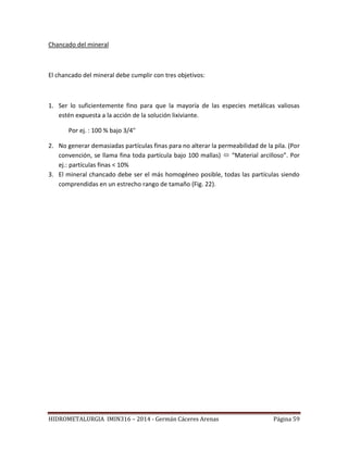 HIDROMETALURGIA IMIN316 – 2014 - Germán Cáceres Arenas Página 59
Chancado del mineral
El chancado del mineral debe cumplir con tres objetivos:
1. Ser lo suficientemente fino para que la mayoría de las especies metálicas valiosas
estén expuesta a la acción de la solución lixiviante.
Por ej. : 100 % bajo 3/4"
2. No generar demasiadas partículas finas para no alterar la permeabilidad de la pila. (Por
convención, se llama fina toda partícula bajo 100 mallas)  “Material arcilloso”. Por
ej.: partículas finas < 10%
3. El mineral chancado debe ser el más homogéneo posible, todas las partículas siendo
comprendidas en un estrecho rango de tamaño (Fig. 22).
 