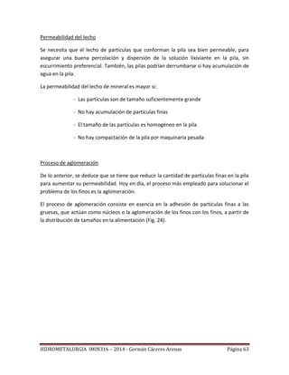 HIDROMETALURGIA IMIN316 – 2014 - Germán Cáceres Arenas Página 63
Permeabilidad del lecho
Se necesita que el lecho de partículas que conforman la pila sea bien permeable, para
asegurar una buena percolación y dispersión de la solución lixiviante en la pila, sin
escurrimiento preferencial. También, las pilas podrían derrumbarse si hay acumulación de
agua en la pila.
La permeabilidad del lecho de mineral es mayor si:
- Las partículas son de tamaño suficientemente grande
- No hay acumulación de partículas finas
- El tamaño de las partículas es homogéneo en la pila
- No hay compactación de la pila por maquinaria pesada
Proceso de aglomeración
De lo anterior, se deduce que se tiene que reducir la cantidad de partículas finas en la pila
para aumentar su permeabilidad. Hoy en día, el proceso más empleado para solucionar el
problema de los finos es la aglomeración.
El proceso de aglomeración consiste en esencia en la adhesión de partículas finas a las
gruesas, que actúan como núcleos o la aglomeración de los finos con los finos, a partir de
la distribución de tamaños en la alimentación (Fig. 24).
 