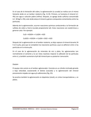 HIDROMETALURGIA IMIN316 – 2014 - Germán Cáceres Arenas Página 65
En el caso de la lixiviación del cobre, la aglomeración (o curado) se realiza con el mismo
lixiviante ácido en un tambor rotatorio (Fig. 3.2.9). Primero, se humecta el mineral (+/-
4%) con agua o solución pobre (refino). Después, se agrega ácido sulfúrico concentrado
(+/- 30 kg/t o 3%), este ácido ataca el mineral y genera compuestos cementantes entre las
partículas.
Además de la aglomeración, ocurren reacciones químicas conduciendo a la formación de
sulfatos de cobre y hierro (curado propiamente tal). Estas reacciones son exotérmicas y
generan calor. Por ejemplo:
CuO + H2SO4 => CuSO4 + H2O
CuSiO3 + H2SO4 => CuSO4 + SiO2 + H2O
Después de la aglomeración en el tambor rotatorio, se deja reposar el mineral durante 24
h en la pila, para que se completen las reacciones químicas y que se adhieran entre sí las
partículas en la misma pila.
En el caso de la aglomeración de minerales de oro y plata, los aglomerantes son
normalmente el cemento y la cal. Estos reactivos mejoran la adhesión de las partículas
entre sí, y también aumentan el pH del mineral para su posterior cianuración.
Equipos
El equipo más común es el tambor aglomerador. Consiste en un cilindro inclinado girando
a baja velocidad, ocasionando el deslice (cascada) y la aglomeración del mineral
previamente mojado con agua y/o adherentes (Fig. 25).
Se practica también la aglomeración en depósitos (stock), en cintas transportadoras y en
platos.
 