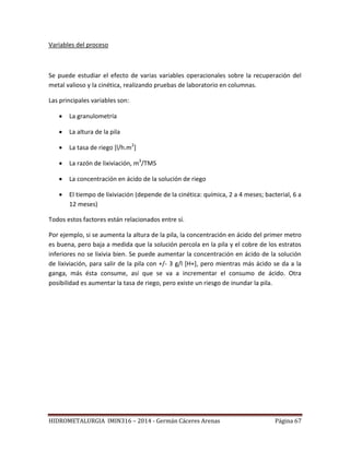 HIDROMETALURGIA IMIN316 – 2014 - Germán Cáceres Arenas Página 67
Variables del proceso
Se puede estudiar el efecto de varias variables operacionales sobre la recuperación del
metal valioso y la cinética, realizando pruebas de laboratorio en columnas.
Las principales variables son:
 La granulometría
 La altura de la pila
 La tasa de riego [l/h.m2
]
 La razón de lixiviación, m3
/TMS
 La concentración en ácido de la solución de riego
 El tiempo de lixiviación (depende de la cinética: química, 2 a 4 meses; bacterial, 6 a
12 meses)
Todos estos factores están relacionados entre sí.
Por ejemplo, si se aumenta la altura de la pila, la concentración en ácido del primer metro
es buena, pero baja a medida que la solución percola en la pila y el cobre de los estratos
inferiores no se lixivia bien. Se puede aumentar la concentración en ácido de la solución
de lixiviación, para salir de la pila con +/- 3 g/l [H+], pero mientras más ácido se da a la
ganga, más ésta consume, así que se va a incrementar el consumo de ácido. Otra
posibilidad es aumentar la tasa de riego, pero existe un riesgo de inundar la pila.
 