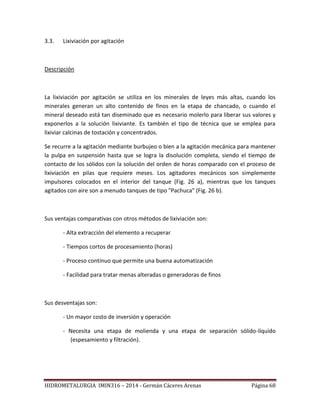 HIDROMETALURGIA IMIN316 – 2014 - Germán Cáceres Arenas Página 68
3.3. Lixiviación por agitación
Descripción
La lixiviación por agitación se utiliza en los minerales de leyes más altas, cuando los
minerales generan un alto contenido de finos en la etapa de chancado, o cuando el
mineral deseado está tan diseminado que es necesario molerlo para liberar sus valores y
exponerlos a la solución lixiviante. Es también el tipo de técnica que se emplea para
lixiviar calcinas de tostación y concentrados.
Se recurre a la agitación mediante burbujeo o bien a la agitación mecánica para mantener
la pulpa en suspensión hasta que se logra la disolución completa, siendo el tiempo de
contacto de los sólidos con la solución del orden de horas comparado con el proceso de
lixiviación en pilas que requiere meses. Los agitadores mecánicos son simplemente
impulsores colocados en el interior del tanque (Fig. 26 a), mientras que los tanques
agitados con aire son a menudo tanques de tipo "Pachuca" (Fig. 26 b).
Sus ventajas comparativas con otros métodos de lixiviación son:
- Alta extracción del elemento a recuperar
- Tiempos cortos de procesamiento (horas)
- Proceso continuo que permite una buena automatización
- Facilidad para tratar menas alteradas o generadoras de finos
Sus desventajas son:
- Un mayor costo de inversión y operación
- Necesita una etapa de molienda y una etapa de separación sólido-líquido
(espesamiento y filtración).
 