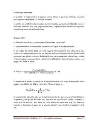 HIDROMETALURGIA IMIN316 – 2014 - Germán Cáceres Arenas Página 72
Mineralogía del mineral
El tamaño y la disposición de la especie valiosa influye el grado de molienda necesario
para exponer esta especie a la solución lixiviante.
La arcillas son una familia de minerales alumino-silicatos, que existen en todos las menas y
producen partículas muy finas (algunos micrones). La presencia de muchas arcillas puede
impedir una buena filtración del relave.
Otras variables
La lixiviación se realiza a temperatura ambiente (o en autoclaves).
La concentración de reactivos debe ser optimizada según el tipo de operación.
El porcentaje de sólidos debe ser en la mayoría de los casos lo más alto posible para
alcanzar una alta concentración del ion metálico en la solución de lixiviación, minimizar los
costos de inversión en el circuito de lixiviación por menor capacidad volumétrica y reducir
el tamaño y costo subsecuente de espesamiento y filtración. El porcentaje de sólidos en la
pulpa varía entre 20 y 50%.
El porcentaje de sólidos se calcula por el peso del mineral en la pulpa. Por ejemplo, si una
pulpa es constituida por 1 kg de mineral en 2 litros de agua, su
La velocidad de agitación debe ser lo suficientemente alta para mantener los sólidos en
suspensión, para que no decanten. Una velocidad de agitación alta tiende a favorecer la
cinética de la reacción, pero tiene un costo energético apreciable (Fig. 28). Favorece
también la disolución de gases en la solución. Existen varios diseños de agitadores (Fig.
29).
 