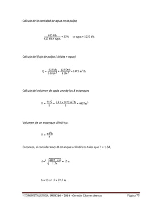 HIDROMETALURGIA IMIN316 – 2014 - Germán Cáceres Arenas Página 75
Cálculo de la cantidad de agua en la pulpa
Cálculo del flujo de pulpa (sólidos + agua)
Cálculo del volumen de cada uno de los 8 estanques
Volumen de un estanque cilíndrico:
Entonces, si consideramos 8 estanques cilíndricos tales que h = 1.5d,
 