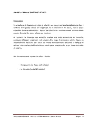 HIDROMETALURGIA IMIN316 – 2014 - Germán Cáceres Arenas Página 76
UNIDAD 4: SEPARACION SOLIDO LIQUIDO
Introducción
En una planta de lixiviación en pilas, la solución que escurre de las pilas es bastante clara y
contiene muy pocos sólidos en suspensión. En la mayoría de los casos, no hay etapa
específica de separación sólido - líquido. La solución rica se almacena en piscinas donde
pueden decantar los pocos sólidos que contiene.
Al contrario, la lixiviación por agitación produce una pulpa consistente en pequeñas
partículas sólidas en suspensión en la solución. Una etapa de separación sólido - líquido es
absolutamente necesaria para sacar los sólidos de la solución y enviarlos al tranque de
relaves, mientras la solución clarificada puede pasar una posterior etapa de recuperación
de valores.
Hay dos métodos de separación sólido - líquido:
- El espesamiento (hasta 55% sólidos)
- La filtración (hasta 92% sólidos)
 