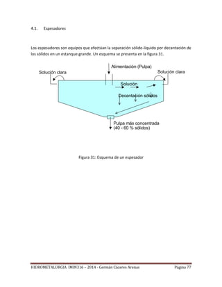 HIDROMETALURGIA IMIN316 – 2014 - Germán Cáceres Arenas Página 77
4.1. Espesadores
Los espesadores son equipos que efectúan la separación sólido-líquido por decantación de
los sólidos en un estanque grande. Un esquema se presenta en la figura 31.
Alimentación (Pulpa)
Solución claraSolución clara
Pulpa más concentrada
(40 - 60 % sólidos)
Solución
Decantación sólidos
Figura 31: Esquema de un espesador
 