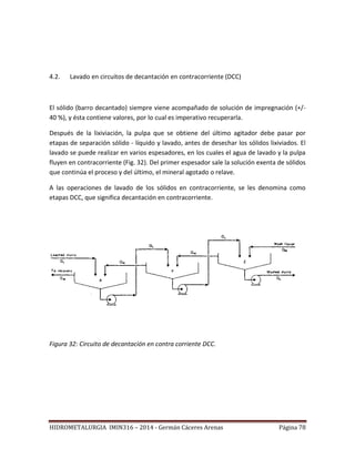HIDROMETALURGIA IMIN316 – 2014 - Germán Cáceres Arenas Página 78
4.2. Lavado en circuitos de decantación en contracorriente (DCC)
El sólido (barro decantado) siempre viene acompañado de solución de impregnación (+/-
40 %), y ésta contiene valores, por lo cual es imperativo recuperarla.
Después de la lixiviación, la pulpa que se obtiene del último agitador debe pasar por
etapas de separación sólido - líquido y lavado, antes de desechar los sólidos lixiviados. El
lavado se puede realizar en varios espesadores, en los cuales el agua de lavado y la pulpa
fluyen en contracorriente (Fig. 32). Del primer espesador sale la solución exenta de sólidos
que continúa el proceso y del último, el mineral agotado o relave.
A las operaciones de lavado de los sólidos en contracorriente, se les denomina como
etapas DCC, que significa decantación en contracorriente.
Figura 32: Circuito de decantación en contra corriente DCC.
 