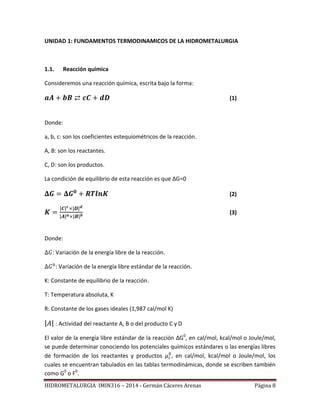 HIDROMETALURGIA IMIN316 – 2014 - Germán Cáceres Arenas Página 8
UNIDAD 1: FUNDAMENTOS TERMODINAMICOS DE LA HIDROMETALURGIA
1.1. Reacción química
Consideremos una reacción química, escrita bajo la forma:
(1)
Donde:
a, b, c: son los coeficientes estequiométricos de la reacción.
A, B: son los reactantes.
C, D: son los productos.
La condición de equilibrio de esta reacción es que ΔG=0
(2)
| | | |
| | | |
(3)
Donde:
: Variación de la energía libre de la reacción.
: Variación de la energía libre estándar de la reacción.
K: Constante de equilibrio de la reacción.
T: Temperatura absoluta, K
R: Constante de los gases ideales (1,987 cal/mol K)
| | : Actividad del reactante A, B o del producto C y D
El valor de la energía libre estándar de la reacción ΔG0
, en cal/mol, kcal/mol o Joule/mol,
se puede determinar conociendo los potenciales químicos estándares o las energías libres
de formación de los reactantes y productos , en cal/mol, kcal/mol o Joule/mol, los
cuales se encuentran tabulados en las tablas termodinámicas, donde se escriben también
como G0
o F0
.
 