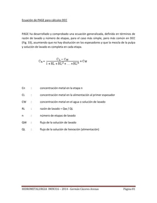HIDROMETALURGIA IMIN316 – 2014 - Germán Cáceres Arenas Página 81
Ecuación de PAGE para cálculos DCC
PAGE ha desarrollado y comprobado una ecuación generalizada, definida en términos de
razón de lavado y número de etapas, para el caso más simple, pero más común en DCC
(Fig. 33), asumiendo que no hay disolución en los espesadores y que la mezcla de la pulpa
y solución de lavado es completa en cada etapa.
Cn : concentración metal en la etapa n
CL : concentración metal en la alimentación al primer espesador
CW : concentración metal en el agua o solución de lavado
RL : razón de lavado = Qw / QL
n : número de etapas de lavado
QW : flujo de la solución de lavado
QL : flujo de la solución de lixiviación (alimentación)
 