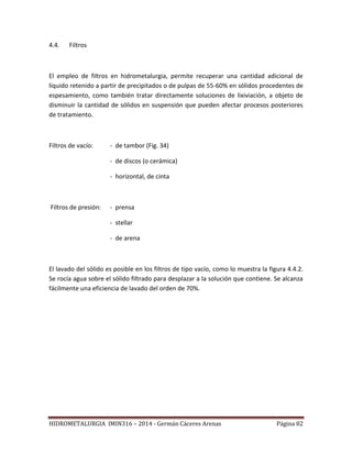 HIDROMETALURGIA IMIN316 – 2014 - Germán Cáceres Arenas Página 82
4.4. Filtros
El empleo de filtros en hidrometalurgia, permite recuperar una cantidad adicional de
líquido retenido a partir de precipitados o de pulpas de 55-60% en sólidos procedentes de
espesamiento, como también tratar directamente soluciones de lixiviación, a objeto de
disminuir la cantidad de sólidos en suspensión que pueden afectar procesos posteriores
de tratamiento.
Filtros de vacío: - de tambor (Fig. 34)
- de discos (o cerámica)
- horizontal, de cinta
Filtros de presión: - prensa
- stellar
- de arena
El lavado del sólido es posible en los filtros de tipo vacío, como lo muestra la figura 4.4.2.
Se rocía agua sobre el sólido filtrado para desplazar a la solución que contiene. Se alcanza
fácilmente una eficiencia de lavado del orden de 70%.
 