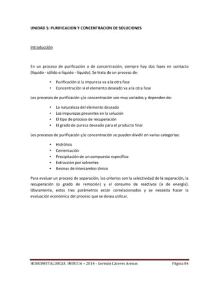 HIDROMETALURGIA IMIN316 – 2014 - Germán Cáceres Arenas Página 84
UNIDAD 5: PURIFICACION Y CONCENTRACION DE SOLUCIONES
Introducción
En un proceso de purificación o de concentración, siempre hay dos fases en contacto
(líquido - sólido o líquido - líquido). Se trata de un proceso de:
• Purificación si la impureza va a la otra fase
• Concentración si el elemento deseado va a la otra fase
Los procesos de purificación y/o concentración son muy variados y dependen de:
• La naturaleza del elemento deseado
• Las impurezas presentes en la solución
• El tipo de proceso de recuperación
• El grado de pureza deseado para el producto final
Los procesos de purificación y/o concentración se pueden dividir en varias categorías:
• Hidrólisis
• Cementación
• Precipitación de un compuesto específico
• Extracción por solventes
• Resinas de intercambio iónico
Para evaluar un proceso de separación, los criterios son la selectividad de la separación, la
recuperación (o grado de remoción) y el consumo de reactivos (o de energía).
Obviamente, estos tres parámetros están correlacionados y se necesita hacer la
evaluación económica del proceso que se desea utilizar.
 