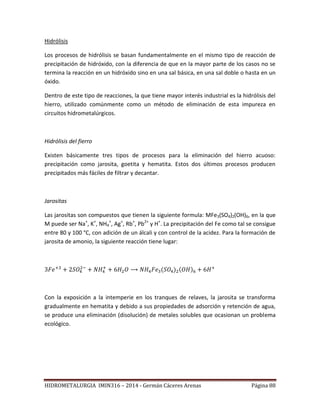 HIDROMETALURGIA IMIN316 – 2014 - Germán Cáceres Arenas Página 88
Hidrólisis
Los procesos de hidrólisis se basan fundamentalmente en el mismo tipo de reacción de
precipitación de hidróxido, con la diferencia de que en la mayor parte de los casos no se
termina la reacción en un hidróxido sino en una sal básica, en una sal doble o hasta en un
óxido.
Dentro de este tipo de reacciones, la que tiene mayor interés industrial es la hidrólisis del
hierro, utilizado comúnmente como un método de eliminación de esta impureza en
circuitos hidrometalúrgicos.
Hidrólisis del fierro
Existen básicamente tres tipos de procesos para la eliminación del hierro acuoso:
precipitación como jarosita, goetita y hematita. Estos dos últimos procesos producen
precipitados más fáciles de filtrar y decantar.
Jarositas
Las jarositas son compuestos que tienen la siguiente formula: MFe3(SO4)2(OH)6, en la que
M puede ser Na+
, K+
, NH4
+
, Ag+
, Rb+
, Pb2+
y H+
. La precipitación del Fe como tal se consigue
entre 80 y 100 °C, con adición de un álcali y con control de la acidez. Para la formación de
jarosita de amonio, la siguiente reacción tiene lugar:
Con la exposición a la intemperie en los tranques de relaves, la jarosita se transforma
gradualmente en hematita y debido a sus propiedades de adsorción y retención de agua,
se produce una eliminación (disolución) de metales solubles que ocasionan un problema
ecológico.
 