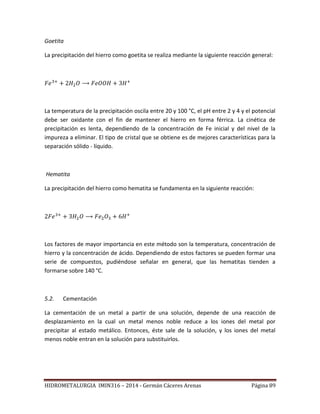 HIDROMETALURGIA IMIN316 – 2014 - Germán Cáceres Arenas Página 89
Goetita
La precipitación del hierro como goetita se realiza mediante la siguiente reacción general:
La temperatura de la precipitación oscila entre 20 y 100 °C, el pH entre 2 y 4 y el potencial
debe ser oxidante con el fin de mantener el hierro en forma férrica. La cinética de
precipitación es lenta, dependiendo de la concentración de Fe inicial y del nivel de la
impureza a eliminar. El tipo de cristal que se obtiene es de mejores características para la
separación sólido - líquido.
Hematita
La precipitación del hierro como hematita se fundamenta en la siguiente reacción:
Los factores de mayor importancia en este método son la temperatura, concentración de
hierro y la concentración de ácido. Dependiendo de estos factores se pueden formar una
serie de compuestos, pudiéndose señalar en general, que las hematitas tienden a
formarse sobre 140 °C.
5.2. Cementación
La cementación de un metal a partir de una solución, depende de una reacción de
desplazamiento en la cual un metal menos noble reduce a los iones del metal por
precipitar al estado metálico. Entonces, éste sale de la solución, y los iones del metal
menos noble entran en la solución para substituirlos.
 