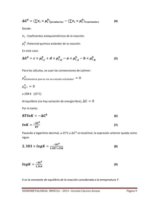 HIDROMETALURGIA IMIN316 – 2014 - Germán Cáceres Arenas Página 9
(4)
Donde:
: Coeficientes estequiométricos de la reacción.
: Potencial químico estándar de la reacción.
En este caso:
(5)
Para los cálculos, se usan las convenciones de Latimer:
a 298 K (25°C)
Al equilibrio (no hay variación de energía libre),
Por lo tanto:
(6)
(7)
Pasando a logaritmo decimal, a 25°C y en kcal/mol, la expresión anterior queda como
sigue:
(8)
(9)
K es la constante de equilibrio de la reacción considerada a la temperatura T:
 