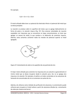HIDROMETALURGIA IMIN316 – 2014 - Germán Cáceres Arenas Página 90
Por ejemplo:
Cu2+ + Zn => Cu + Zn2+
El metal utilizado debe tener un potencial de electrodo inferior al potencial del metal que
se desea precipitar.
La reacción se produce sobre la superficie del metal, que se agrega habitualmente en
forma de polvo a la solución impura (Fig. 37). Para alcanzar velocidades de reacción
aceptables con impurezas que se encuentran en bajas concentraciones, se tiene que
agregar un exceso de metal, lo que conduce a la obtención de cementos impuros.
Además, estos cementos contienen todos los metales de potencial superior al metal
agregado.
Cu
Zn
Zn2+
Cu2+
e-
Figura 37: Cementación de cobre en la superficie de una partícula de zinc.
El mejor metal utilizado para cementar las impurezas de una solución es generalmente el
mismo metal que se desea recuperar desde la solución pura. Así, no se agrega otra
impureza a la solución. Por ejemplo, el cadmio y el cobre contenidos en las soluciones de
lixiviación de concentrados de zinc se cementan con polvo de zinc.
Además, de utilizarse como método de purificación de soluciones, la cementación puede
utilizarse para recuperar el metal valioso a partir de soluciones diluidas (ej.: cementación
de cobre por chatarra de hierro)
 