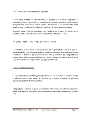 HIDROMETALURGIA IMIN316 – 2014 - Germán Cáceres Arenas Página 91
5.3. Precipitación de un compuesto especifico
Cuando otros métodos no son aplicables, se pueden usar reactivos específicos de
precipitación. Estas reacciones son generalmente complejas, necesitan condiciones de
trabajo estrictas y consumen reactivos costosos. Por ejemplo, se usa el nitrosobetanaphtol
para precipitar el cobalto contenido en las soluciones de electro obtención de zinc.
Se puede aplicar todas las reacciones que estudiaron en el ramo de química en la
enseñanza media tales como precipitación de sulfuros, formación de sales,...
Por ejemplo: AgNO3 + NaCl => AgCl (precipitado) + NaNO3
Es importante el fenómeno de envejecimiento de un precipitado, favorecido por una
temperatura alta y un tiempo de contacto solución-precipitados largo. El envejecimiento
consiste en la disolución de las partículas más finas y formación de precipitados más
gruesos, generalmente acompañado por un cambio en la estructura cristalina de estos.
Mejora la insolubilidad del precipitado y su posterior filtración.
Fenómeno de coprecipitación
La coprecipitación es cuando hay precipitación de dos o más elementos al mismo tiempo.
El elemento minoritario puede ser disuelto en la matriz cristalina del elemento
mayoritario, o absorbido en su superficie.
Esto puede ser ventajoso, ya que la concentración del elemento minoritario en la solución
puede bajar a niveles mucho más bajos que por precipitación de este elemento en forma
pura.
 