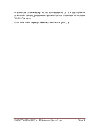 HIDROMETALURGIA IMIN316 – 2014 - Germán Cáceres Arenas Página 92
Por ejemplo, en la hidrometalurgia del zinc, impurezas como el Ge y el As coprecipitan con
un "hidróxido" de hierro, probablemente por absorción en la superficie de los flóculos de
"hidróxido" de hierro.
Existen varias formas de precipitar el hierro: como jarosita, goetita,...)
 