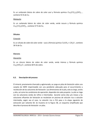 HIDROMETALURGIA IMIN316 – 2014 - Germán Cáceres Arenas Página 94
Es un carbonato básico de cobre de color azul y fórmula química ,
contiene 55 % de Cu.
Malaquita
Es un carbonato básico de cobre de color verde, verde oscuro y fórmula química
, contiene 57 % de Cu.
Silicatos
Crisocola
Es un silicato de cobre de color verde – azul y fórmula química , contiene
36 % de Cu.
Cloruros
Atacamita
Es un cloruro básico de cobre de color verde, verde intenso y fórmula química
, contiene 60 % de cobre.
6.2. Descripción del proceso
El mineral, previamente chancado y aglomerado, se carga en pilas de lixiviación sobre una
carpeta de HDPE impermeable con una pendiente adecuada para el escurrimiento y
recolección de las soluciones de lixiviación. Las dimensiones de la pila, esto es largo, ancho
y alto, así como las condiciones de operación, dependen de cada proyecto. La pila se riega
con las soluciones ácidas de refino e intermedias durante varios días y/o meses y las
soluciones efluentes de lixiviación se recolectan en piscinas de solución rica o solución
intermedia, según sea el caso. La solución rica o PLS pasa a la etapa siguiente de
extracción por solvente SX. Se muestra en la Figura 38, un esquema simplificado que
describe el proceso de lixiviación en pilas.
 