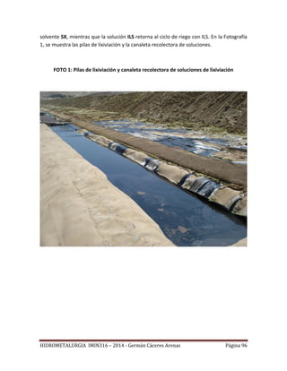 HIDROMETALURGIA IMIN316 – 2014 - Germán Cáceres Arenas Página 96
solvente SX, mientras que la solución ILS retorna al ciclo de riego con ILS. En la Fotografía
1, se muestra las pilas de lixiviación y la canaleta recolectora de soluciones.
FOTO 1: Pilas de lixiviación y canaleta recolectora de soluciones de lixiviación
 
