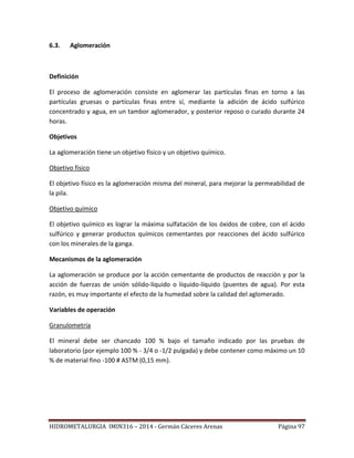 HIDROMETALURGIA IMIN316 – 2014 - Germán Cáceres Arenas Página 97
6.3. Aglomeración
Definición
El proceso de aglomeración consiste en aglomerar las partículas finas en torno a las
partículas gruesas o partículas finas entre sí, mediante la adición de ácido sulfúrico
concentrado y agua, en un tambor aglomerador, y posterior reposo o curado durante 24
horas.
Objetivos
La aglomeración tiene un objetivo físico y un objetivo químico.
Objetivo físico
El objetivo físico es la aglomeración misma del mineral, para mejorar la permeabilidad de
la pila.
Objetivo químico
El objetivo químico es lograr la máxima sulfatación de los óxidos de cobre, con el ácido
sulfúrico y generar productos químicos cementantes por reacciones del ácido sulfúrico
con los minerales de la ganga.
Mecanismos de la aglomeración
La aglomeración se produce por la acción cementante de productos de reacción y por la
acción de fuerzas de unión sólido-líquido o líquido-líquido (puentes de agua). Por esta
razón, es muy importante el efecto de la humedad sobre la calidad del aglomerado.
Variables de operación
Granulometría
El mineral debe ser chancado 100 % bajo el tamaño indicado por las pruebas de
laboratorio (por ejemplo 100 % - 3/4 o -1/2 pulgada) y debe contener como máximo un 10
% de material fino -100 # ASTM (0,15 mm).
 