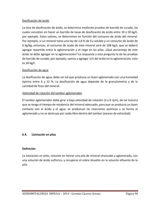 HIDROMETALURGIA IMIN316 – 2014 - Germán Cáceres Arenas Página 98
Dosificación de ácido
La tasa de dosificación de ácido, se determina mediante pruebas de barrido de curado, las
cuales consisten en hacer un barrido de tasas de dosificación de ácido entre 10 y 50 kg/t,
por ejemplo. Estos valores, se determinan en función del consumo de ácido del mineral.
Por ejemplo, si un mineral tiene una ley de 1,8 % de Cu soluble y un consumo de ácido de
6 kg/kg; entonces, el consumo de ácido de este mineral será de 108 kg/t, que se deberá
agregar repartido entre la aglomeración y el riego en las pilas. ¿Qué porcentaje de este
ácido se debe agregar en la aglomeración? La respuesta a esta pregunta la da las pruebas
de barrido de curado; por ejemplo, vamos a agregar 1/3 del ácido en la aglomeración, esto
es 36 kg/t.
Dosificación de agua
La dosificación de agua, debe ser tal que produzca un buen aglomerado con una humedad
óptima entre 6 y 12 %. La dosificación de agua depende de la granulometría y de la
cantidad de finos del mineral.
Velocidad de rotación del tambor aglomerador
El tambor aglomerador debe girar a baja velocidad de rotación (3 a 6 rpm), de tal manera
que se tenga el tiempo de residencia del mineral adecuado, para que se produzca un buen
contacto con el ácido y el agua, se produzcan las reacciones químicas y se forme el
aglomerado y no se destruya por caída libre dentro del tambor (exceso de velocidad).
6.4. Lixiviación en pilas
Definición
La lixiviación en pilas, consiste en lixiviar una pila de mineral chancado y aglomerado, con
una solución de ácido sulfúrico, y recuperar el cobre disuelto en la solución efluente de la
pila.
 