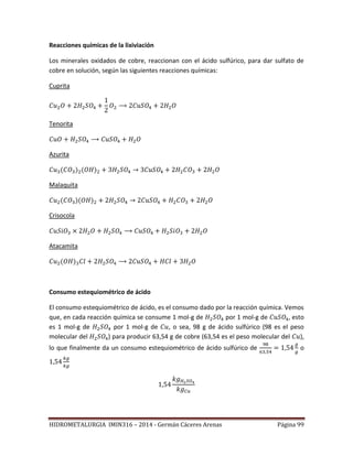 HIDROMETALURGIA IMIN316 – 2014 - Germán Cáceres Arenas Página 99
Reacciones químicas de la lixiviación
Los minerales oxidados de cobre, reaccionan con el ácido sulfúrico, para dar sulfato de
cobre en solución, según las siguientes reacciones químicas:
Cuprita
Tenorita
Azurita
Malaquita
Crisocola
Atacamita
Consumo estequiométrico de ácido
El consumo estequiométrico de ácido, es el consumo dado por la reacción química. Vemos
que, en cada reacción química se consume 1 mol-g de por 1 mol-g de esto
es 1 mol-g de por 1 mol-g de , o sea, 98 g de ácido sulfúrico (98 es el peso
molecular del ) para producir 63,54 g de cobre (63,54 es el peso molecular del ),
lo que finalmente da un consumo estequiométrico de ácido sulfúrico de o
 