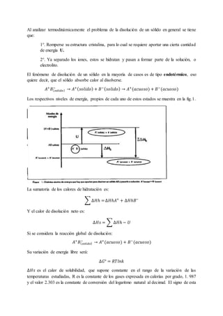 Al analizar termodinámicamente el problema de la disolución de un sólido en general se tiene
que:
1°. Romperse su estructura cristalina, para lo cual se requiere aportar una cierta cantidad
de energía U.
2°. Ya separado los iones, estos se hidratan y pasan a formar parte de la solución, o
electrolito.
El fenómeno de disolución de un sólido en la mayoría de casos es de tipo endotérmico, eso
quiere decir, que el sólido absorbe calor al disolverse.
𝐴+
𝐵( 𝑠𝑜𝑙𝑖𝑑𝑜)
−
→ 𝐴+( 𝑠𝑜𝑙𝑖𝑑𝑜) + 𝐵−( 𝑠𝑜𝑙𝑖𝑑𝑜) → 𝐴+
(𝑎𝑐𝑢𝑜𝑠𝑜) + 𝐵−
(𝑎𝑐𝑢𝑜𝑠𝑜)
Los respectivos niveles de energía, propios de cada uno de estos estados se muestra en la fig.1.
La sumatoria de los calores de hidratación es:
∑ ∆𝐻ℎ =∆𝐻ℎ𝐴+
+ ∆𝐻ℎ𝐵−
Y el calor de disolución neto es:
∆𝐻𝑠 = ∑ ∆𝐻ℎ − 𝑈
Si se considera la reacción global de disolución:
𝐴+
𝐵( 𝑠𝑜𝑙𝑖𝑑𝑜)
−
→ 𝐴+
(𝑎𝑐𝑢𝑜𝑠𝑜) + 𝐵−
(𝑎𝑐𝑢𝑜𝑠𝑜)
Su variación de energía libre será:
∆𝐺° = 𝑅𝑇𝑙𝑛𝑘
∆𝐻𝑠 es el calor de solubilidad, que supone constante en el rango de la variación de las
temperaturas estudiadas, R es la constante de los gases expresada en calorías por grado, 1. 987
y el valor 2.303 es la constante de conversión del logaritmo natural al decimal. El signo de esta
 