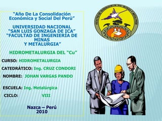 “Año De La Consolidación   Económica y Social Del Perú” UNIVERSIDAD NACIONAL “SAN LUIS GONZAGA DE ICA” “FACULTAD DE INGENIERÍA DE MINAS  Y METALURGIA” HIDROMETALURGIA DEL “Cu” CURSO:	 HIDROMETALURGIA CATEDRÁTICO: Ing. CRUZ CONDORI  NOMBRE:  JOHAN VARGAS PANDO  ESCUELA:Ing. Metalúrgica   CICLO:VIII Nazca – Perú 2010 