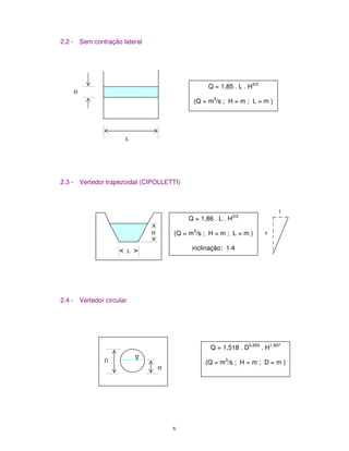 6
2.2 - Sem contração lateral
2.3 - Vertedor trapezoidal (CIPOLLETTI)
2.4 - Vertedor circular
H
L
Q = 1,85 . L . H3/2
(Q = m3
/s ; H = m ; L = m )
H
L
Q = 1,86 . L . H3/2
(Q = m3
/s ; H = m ; L = m )
inclinação: 1:4
4
1
D
H
Q = 1,518 . D0,693
. H1,807
(Q = m3
/s ; H = m ; D = m )
 