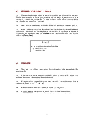 7
d) MEDIDOR “WSC FLUME” ( Calha )
→ Muito utilizado para medir a vazão em sulcos de irrigação ou canais.
Neste equipamento, a água praticamente não se eleva ( represamento ) à
montante do ponto de instalação. Por este motivo é muito utilizado em projetos
de irrigação por superfície ( sulcos );
→ São construídas em três tamanhos diferentes: pequena, média e grande;
→ Para a medição da vazão, somente a leitura de uma régua graduada em
milímetros, encostada na parede lateral da entrada, é suficiente. A leitura é
convertida em vazão através de Tabelas ou de prévia calibração com outros
métodos (Equações).
e) MOLINETE
→ São pás ou hélices que giram impulsionadas pela velocidade de
escoamento;
→ Estabelece-se uma proporcionalidade entre o número de voltas por
unidade de tempo e velocidade de escoamento;
→ É necessário a determinação da área da seção de escoamento para a
determinação da vazão ( Q = A . V );
→ Podem ser utilizados em condutos “livres” ou “forçados” ;
→ É muito preciso na determinação da velocidade de escoamento.
Q = a . Hb
a , b → coeficientes experimentais
H → altura ( cm )
Q → vazão ( l/s )
 