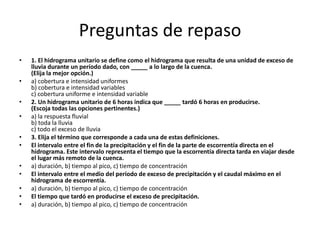 Preguntas de repaso 
• 1. El hidrograma unitario se define como el hidrograma que resulta de una unidad de exceso de 
lluvia durante un período dado, con _____ a lo largo de la cuenca. 
(Elija la mejor opción.) 
• a) cobertura e intensidad uniformes 
b) cobertura e intensidad variables 
c) cobertura uniforme e intensidad variable 
• 2. Un hidrograma unitario de 6 horas indica que _____ tardó 6 horas en producirse. 
(Escoja todas las opciones pertinentes.) 
• a) la respuesta fluvial 
b) toda la lluvia 
c) todo el exceso de lluvia 
• 3. Elija el término que corresponde a cada una de estas definiciones. 
• El intervalo entre el fin de la precipitación y el fin de la parte de escorrentía directa en el 
hidrograma. Este intervalo representa el tiempo que la escorrentía directa tarda en viajar desde 
el lugar más remoto de la cuenca. 
• a) duración, b) tiempo al pico, c) tiempo de concentración 
• El intervalo entre el medio del período de exceso de precipitación y el caudal máximo en el 
hidrograma de escorrentía. 
• a) duración, b) tiempo al pico, c) tiempo de concentración 
• El tiempo que tardó en producirse el exceso de precipitación. 
• a) duración, b) tiempo al pico, c) tiempo de concentración 
 