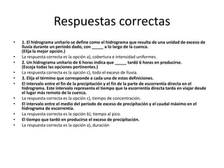 Respuestas correctas 
• 1. El hidrograma unitario se define como el hidrograma que resulta de una unidad de exceso de 
lluvia durante un período dado, con _____ a lo largo de la cuenca. 
(Elija la mejor opción.) 
• La respuesta correcta es la opción a), cobertura e intensidad uniformes. 
• 2. Un hidrograma unitario de 6 horas indica que _____ tardó 6 horas en producirse. 
(Escoja todas las opciones pertinentes.) 
• La respuesta correcta es la opción c), todo el exceso de lluvia. 
• 3. Elija el término que corresponde a cada una de estas definiciones. 
• El intervalo entre el fin de la precipitación y el fin de la parte de escorrentía directa en el 
hidrograma. Este intervalo representa el tiempo que la escorrentía directa tarda en viajar desde 
el lugar más remoto de la cuenca. 
• La respuesta correcta es la opción c), tiempo de concentración. 
• El intervalo entre el medio del período de exceso de precipitación y el caudal máximo en el 
hidrograma de escorrentía. 
• La respuesta correcta es la opción b), tiempo al pico. 
• El tiempo que tardó en producirse el exceso de precipitación. 
• La respuesta correcta es la opción a), duración 
 