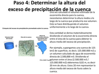 Paso 4: Determinar la altura del 
exceso de precipitación de la cuenca Una vez calculado el volumen estimado de la 
escorrentía directa para la cuenca, 
necesitamos determinar la altura media a lo 
largo de la cuenca que produciría ese volumen. 
Esto se hace distribuyendo el volumen 
uniformemente a lo largo de la cuenca. 
Esta cantidad se deriva matemáticamente 
dividiendo el volumen de la escorrentía directa 
entre el área de la cuenca para obtener la 
altura media del exceso de precipitación. 
Por ejemplo, supongamos una cuenca de 125 
km2 de superficie, es decir, 125.000.000 m2 y 
un volumen calculado de agua de escorrentía 
directa de 2,500,000 m3. Dividiendo el 
volumen entre el área (2.500.000 m3 / 
125.000.000 m2) obtenemos 0,02 m, es decir 
20 mm de altura. Estos 20 mm representan la 
altura media del exceso de lluvia sobre la 
cuenca. 
 