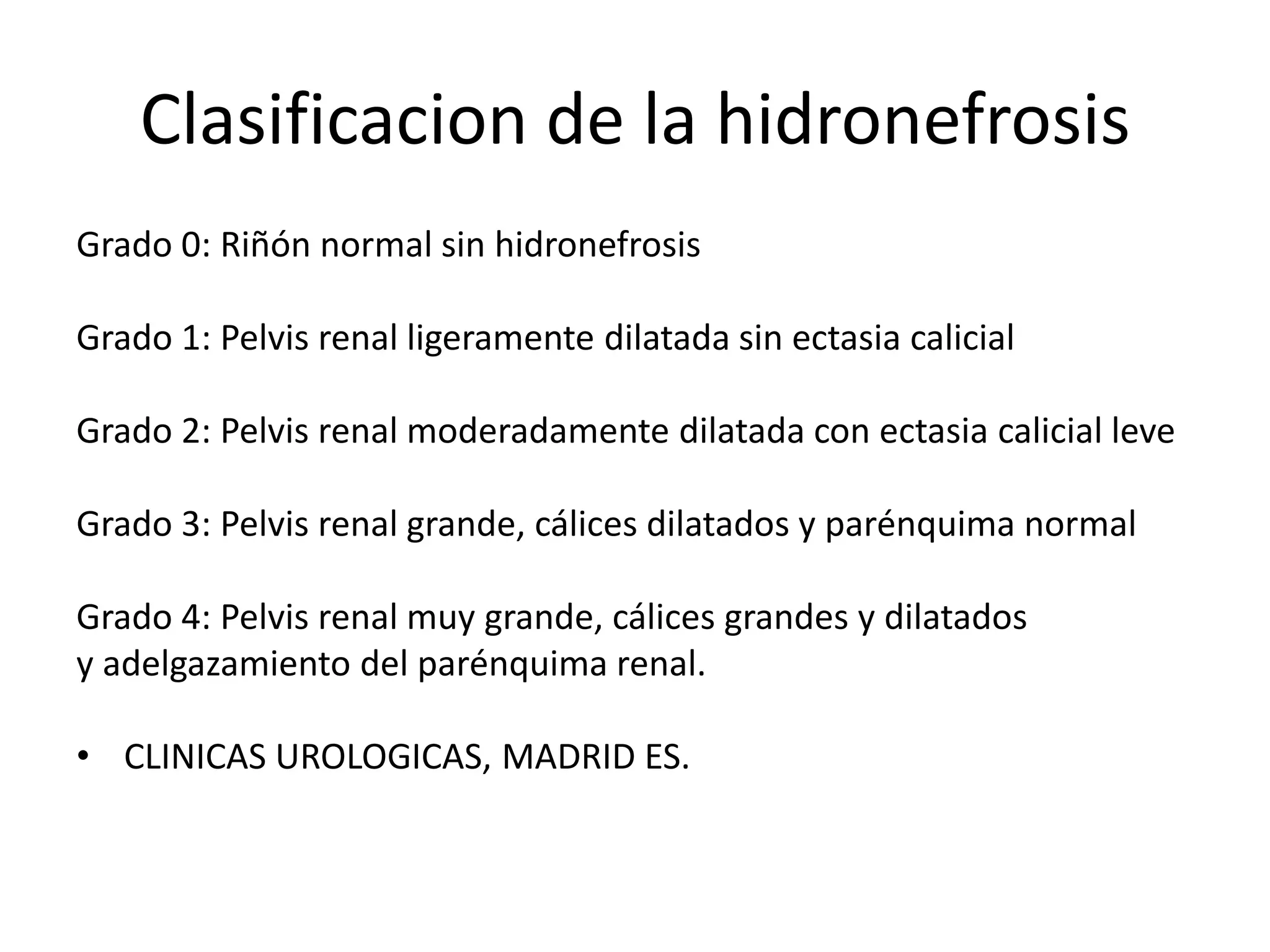 Clasificacion de la hidronefrosis
Grado 0: Riñón normal sin hidronefrosis

Grado 1: Pelvis renal ligeramente dilatada sin ectasia calicial

Grado 2: Pelvis renal moderadamente dilatada con ectasia calicial leve

Grado 3: Pelvis renal grande, cálices dilatados y parénquima normal

Grado 4: Pelvis renal muy grande, cálices grandes y dilatados
y adelgazamiento del parénquima renal.

• CLINICAS UROLOGICAS, MADRID ES.
 