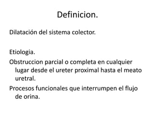 Definicion.
Dilatación del sistema colector.

Etiologia.
Obstruccion parcial o completa en cualquier
  lugar desde el ureter proximal hasta el meato
  uretral.
Procesos funcionales que interrumpen el flujo
  de orina.
 