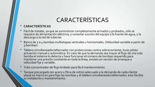 CARACTERÍSTICAS
• CARACTERÍSTICAS
• Fácil de instalar, ya que se suministran completamente armados y probados, sólo se
requiere de alimentación eléctrica, y conectar succión del equipo a la fuente de agua, y la
descarga a la red de tuberías
• Banco de 2 a 4 bombas multietapas verticales u horizontales. (Velocidad variable a partir de
3 bombas)
• Tablero simultaneador/alternador con protecciones contra sobrecorriente, luces piloto
actuación manual o automática. En caso de que la demanda sea mayor al flujo de una sola
bomba el sistema lo detecta y hace funcionar el número de bombas requerido para
mantener una presión constante en toda la línea, existen en versión de arranque a
velocidad fija y variable.
• Tubo concentrador de flujo bridado para fácil mantenimiento.
• Tanque precargado (en acero o fibra de vidrio) adecuado a la demanda de cada cliente
ybase en hierro en para fijar las bombas y el tablero simultaneador/alternador, esto facilita
su instalación y mantenimiento.
 